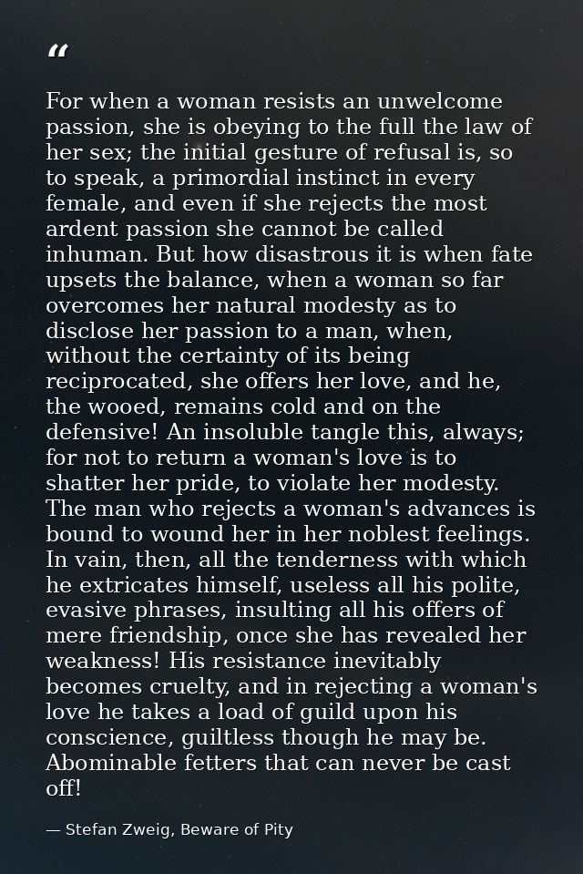For when a woman resists an unwelcome passion, she is obeying to the full the law of her sex; the initial gesture of ref — Stefan Zweig, Beware of Pity