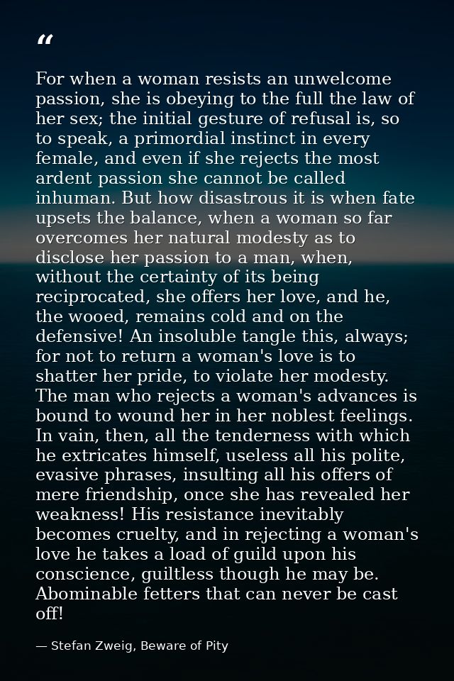 For when a woman resists an unwelcome passion, she is obeying to the full the law of her sex; the initial gesture of ref — Stefan Zweig, Beware of Pity
