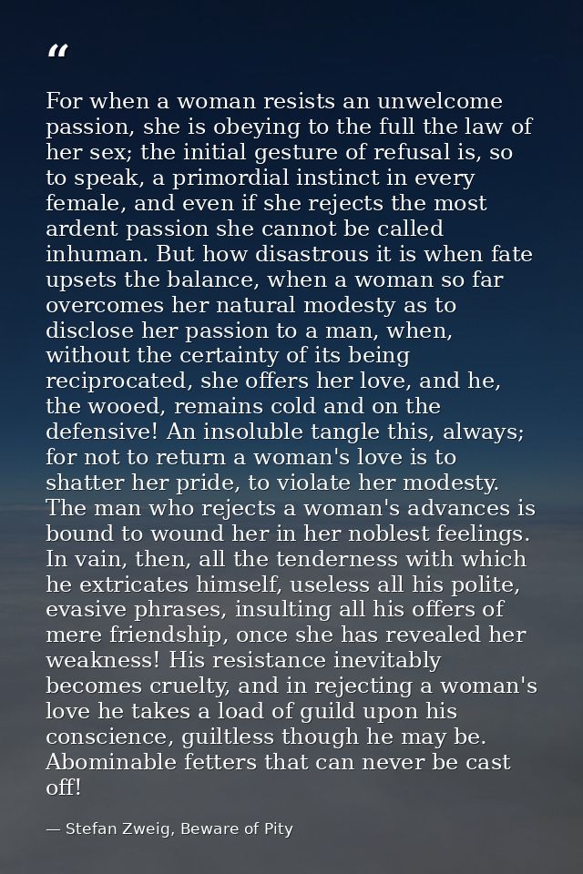 For when a woman resists an unwelcome passion, she is obeying to the full the law of her sex; the initial gesture of ref — Stefan Zweig, Beware of Pity