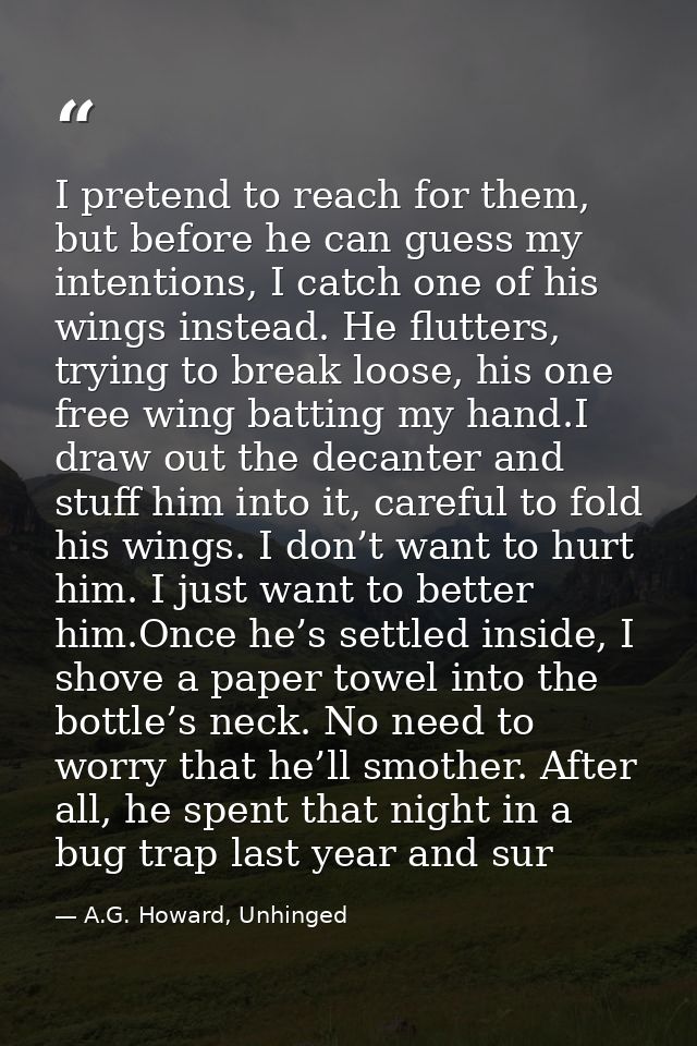 I pretend to reach for them, but before he can guess my intentions, I catch one of his wings instead. He flutters, tryin — A.G. Howard, Unhinged