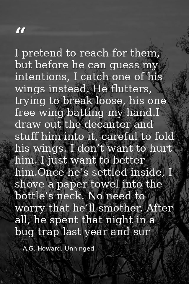 I pretend to reach for them, but before he can guess my intentions, I catch one of his wings instead. He flutters, tryin — A.G. Howard, Unhinged