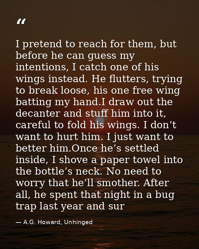 I pretend to reach for them, but before he can guess my intentions, I catch one of his wings instead. He flutters, tryin — A.G. Howard, Unhinged