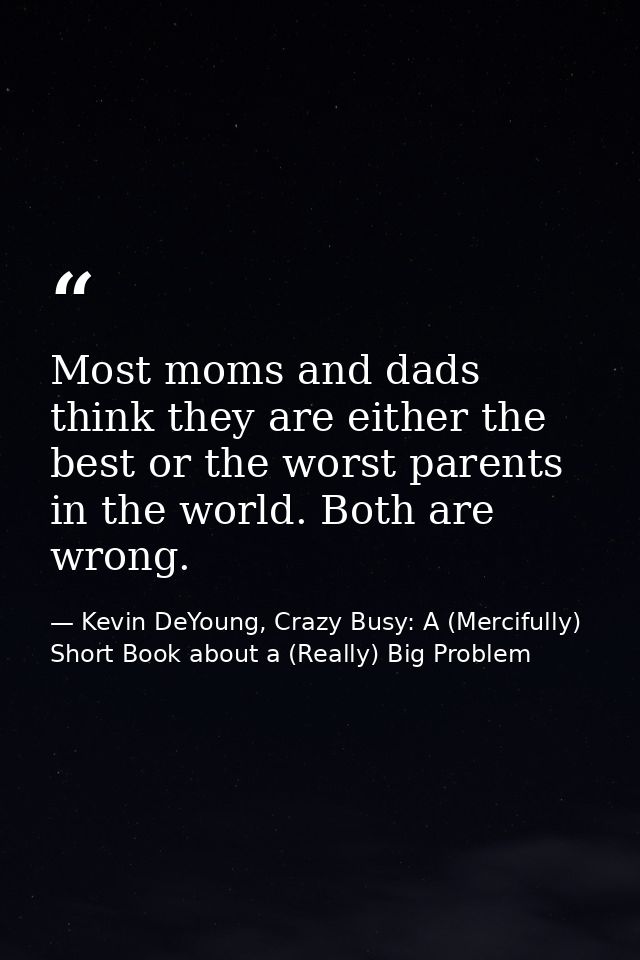 Most moms and dads think they are either the best or the worst parents in the world. Both are wrong. — Kevin DeYoung, Crazy Busy: A (Mercifully) Short Book about a (Really) Big Problem