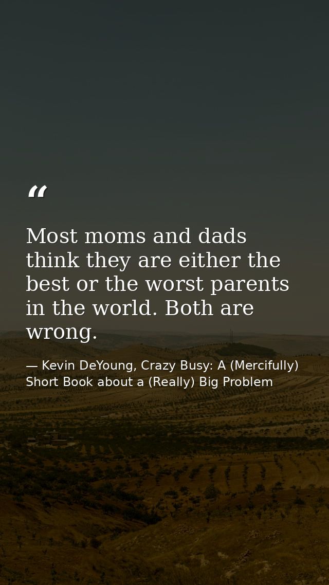 Most moms and dads think they are either the best or the worst parents in the world. Both are wrong. — Kevin DeYoung, Crazy Busy: A (Mercifully) Short Book about a (Really) Big Problem