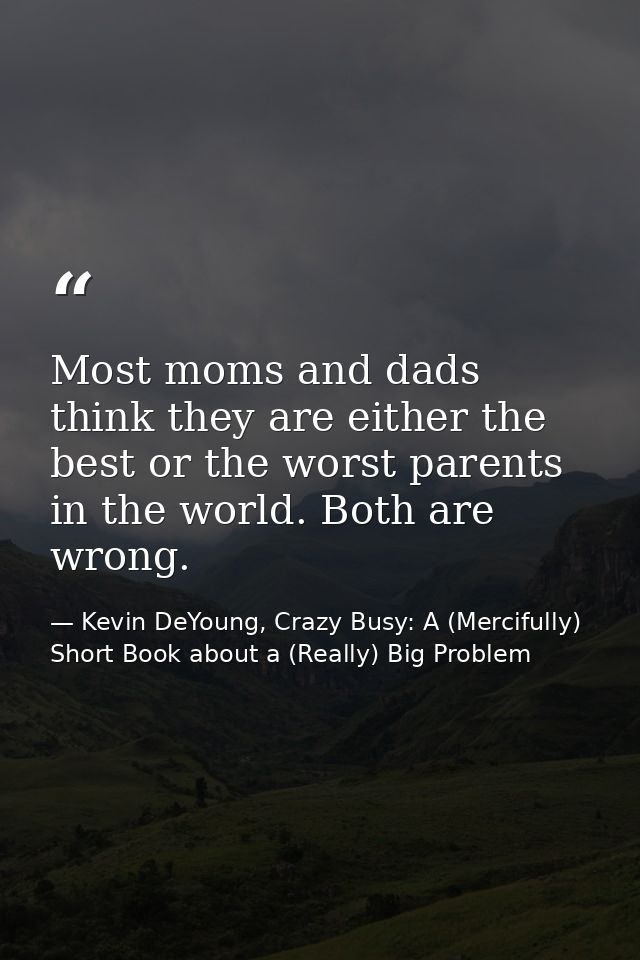 Most moms and dads think they are either the best or the worst parents in the world. Both are wrong. — Kevin DeYoung, Crazy Busy: A (Mercifully) Short Book about a (Really) Big Problem