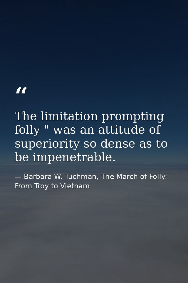The limitation prompting folly " was an attitude of superiority so dense as to be impenetrable. — Barbara W. Tuchman, The March of Folly: From Troy to Vietnam