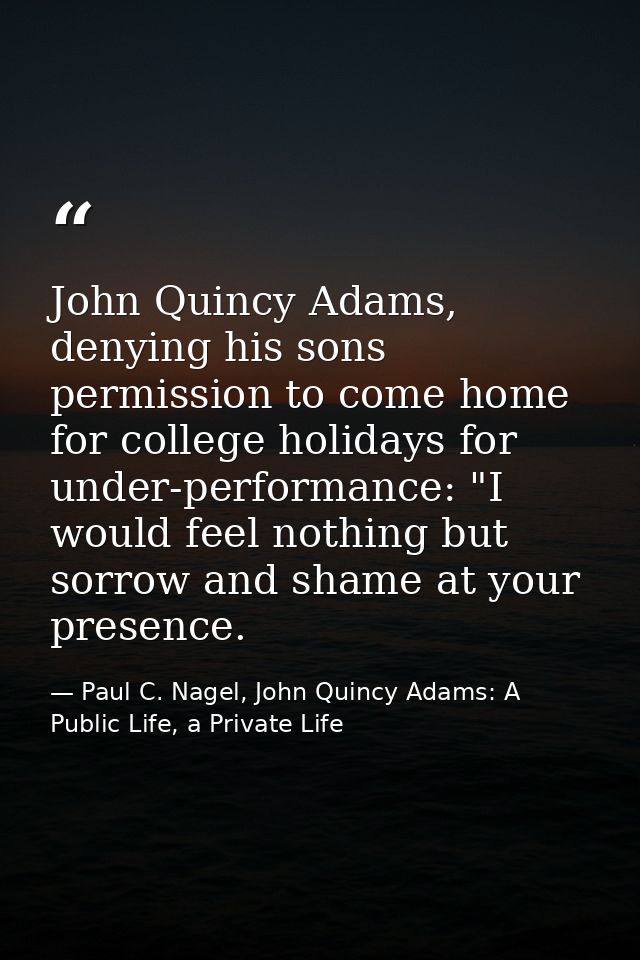 John Quincy Adams, denying his sons permission to come home for college holidays for under-performance: "I would feel no — Paul C. Nagel, John Quincy Adams: A Public Life, a Private Life