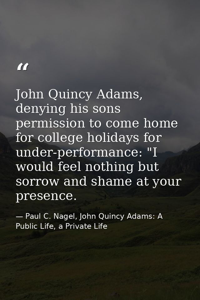 John Quincy Adams, denying his sons permission to come home for college holidays for under-performance: "I would feel no — Paul C. Nagel, John Quincy Adams: A Public Life, a Private Life