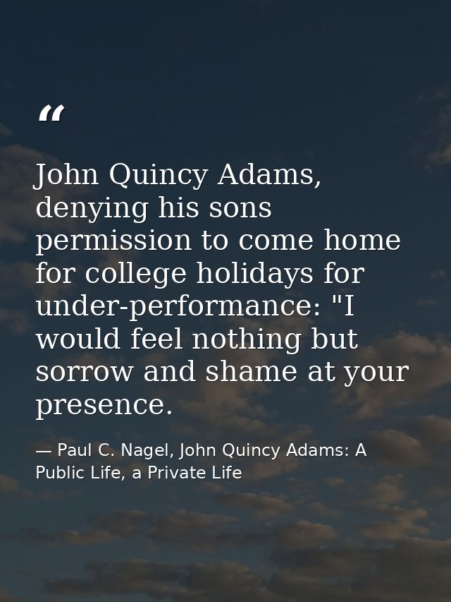 John Quincy Adams, denying his sons permission to come home for college holidays for under-performance: "I would feel no — Paul C. Nagel, John Quincy Adams: A Public Life, a Private Life