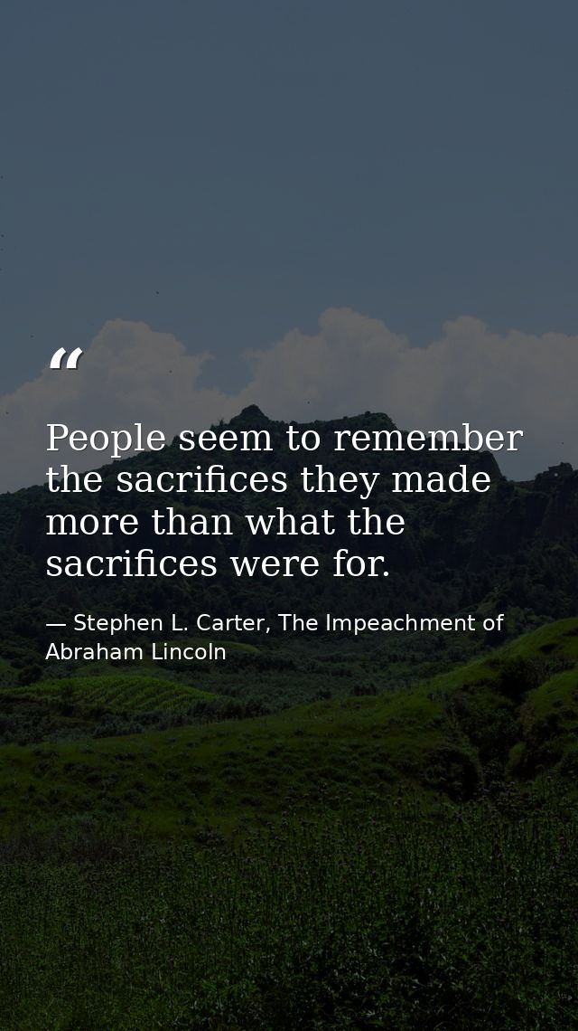 People seem to remember the sacrifices they made more than what the sacrifices were for. — Stephen L. Carter, The Impeachment of Abraham Lincoln