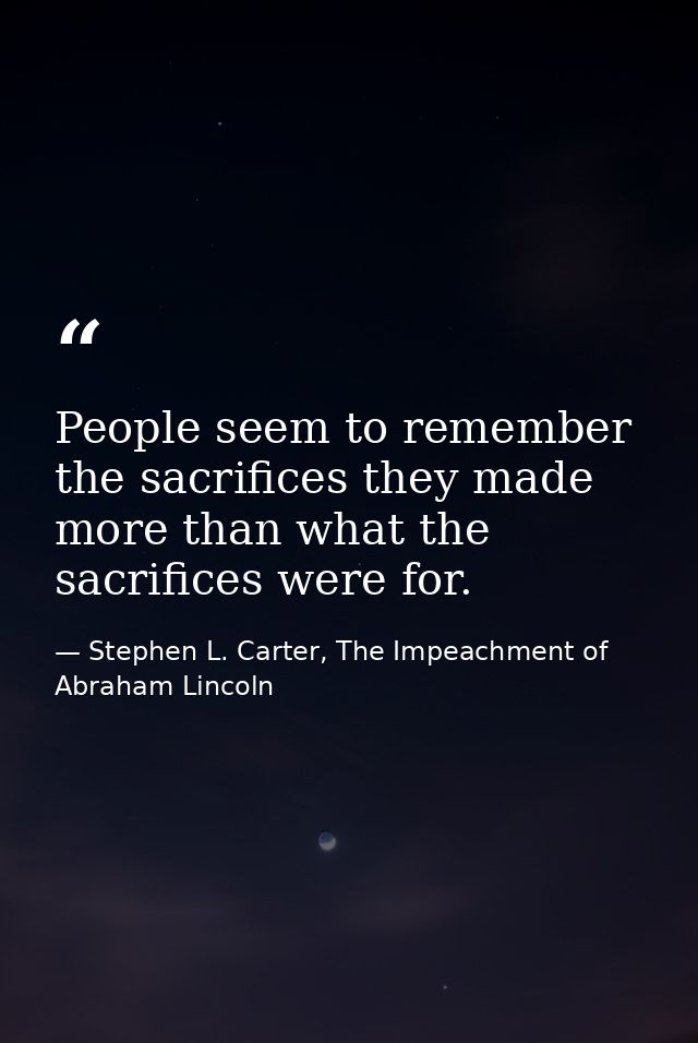 People seem to remember the sacrifices they made more than what the sacrifices were for. — Stephen L. Carter, The Impeachment of Abraham Lincoln