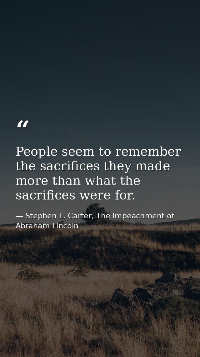 People seem to remember the sacrifices they made more than what the sacrifices were for. — Stephen L. Carter, The Impeachment of Abraham Lincoln