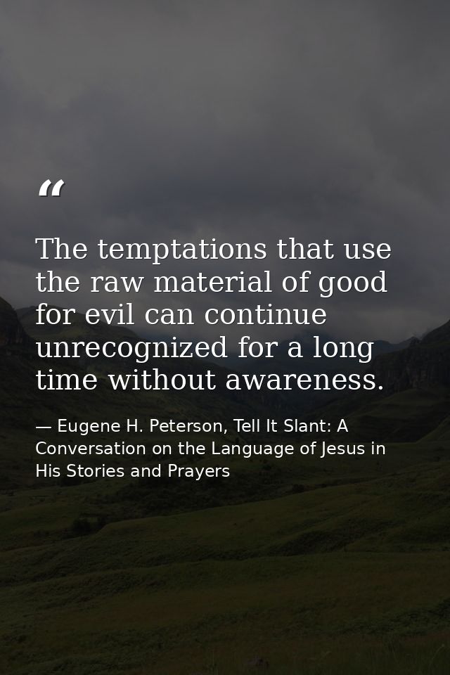 The temptations that use the raw material of good for evil can continue unrecognized for a long time without awareness. — Eugene H. Peterson, Tell It Slant: A Conversation on the Language of Jesus in His Stories and Prayers