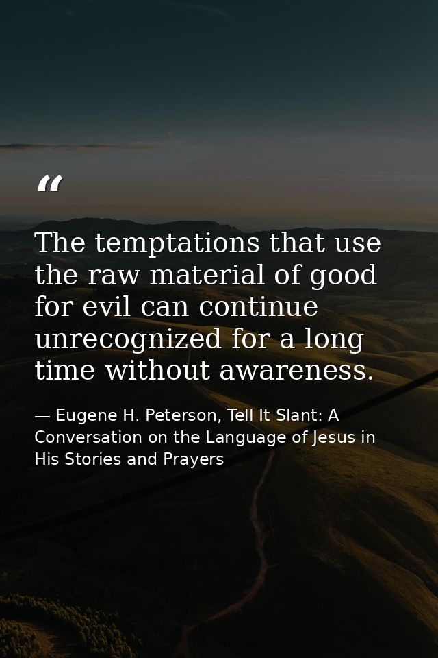 The temptations that use the raw material of good for evil can continue unrecognized for a long time without awareness. — Eugene H. Peterson, Tell It Slant: A Conversation on the Language of Jesus in His Stories and Prayers