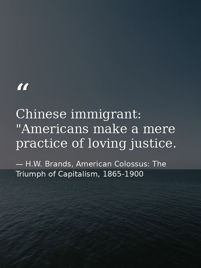 Chinese immigrant: "Americans make a mere practice of loving justice. — H.W. Brands, American Colossus: The Triumph of Capitalism, 1865-1900