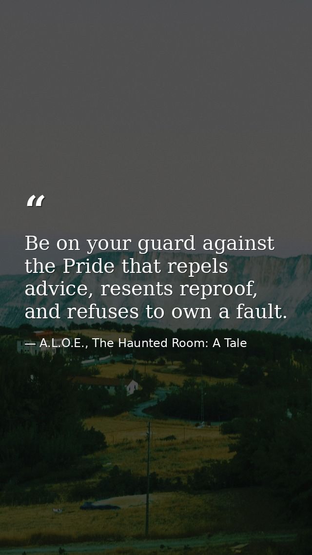 Be on your guard against the Pride that repels advice, resents reproof, and refuses to own a fault. — A.L.O.E., The Haunted Room: A Tale