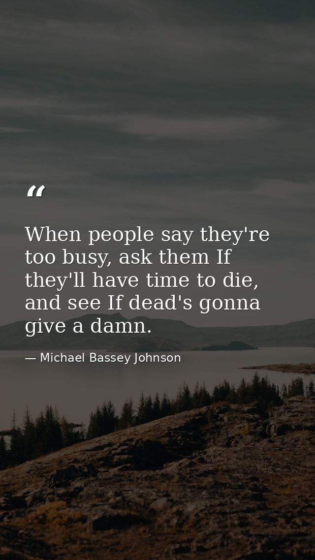When people say they're too busy, ask them If they'll have time to die, and see If dead's gonna give a damn. — Michael Bassey Johnson