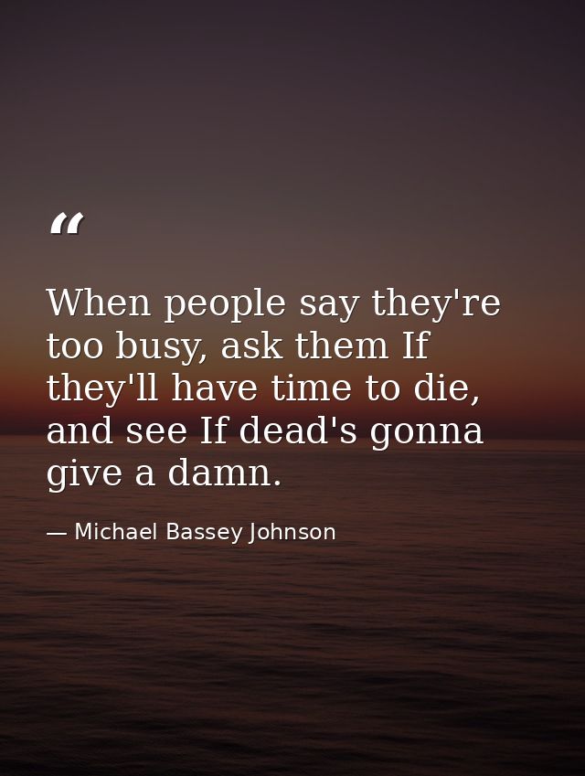When people say they're too busy, ask them If they'll have time to die, and see If dead's gonna give a damn. — Michael Bassey Johnson