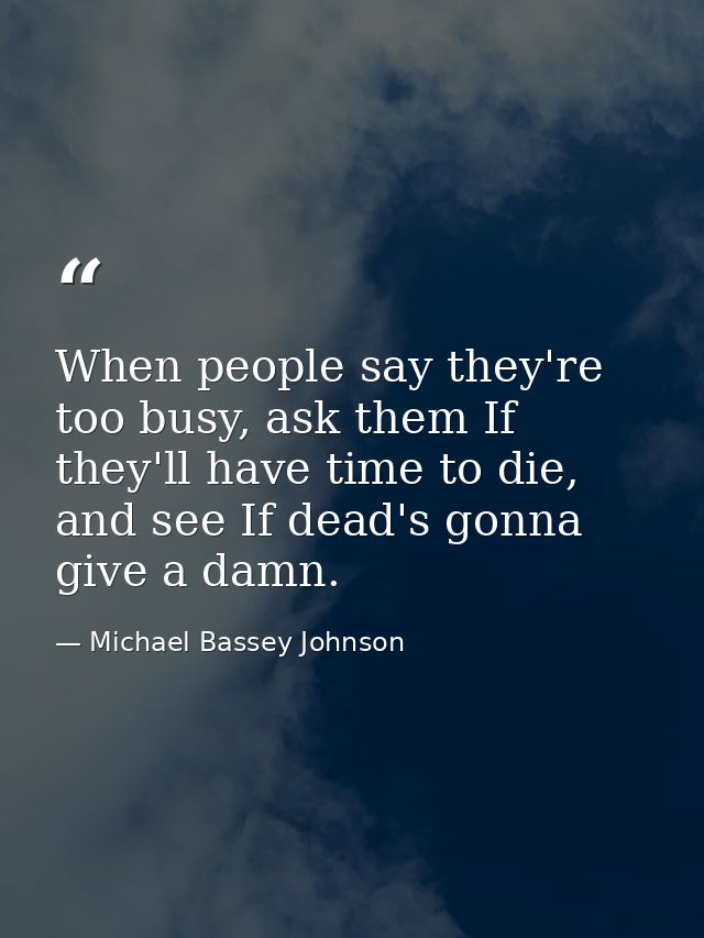 When people say they're too busy, ask them If they'll have time to die, and see If dead's gonna give a damn. — Michael Bassey Johnson