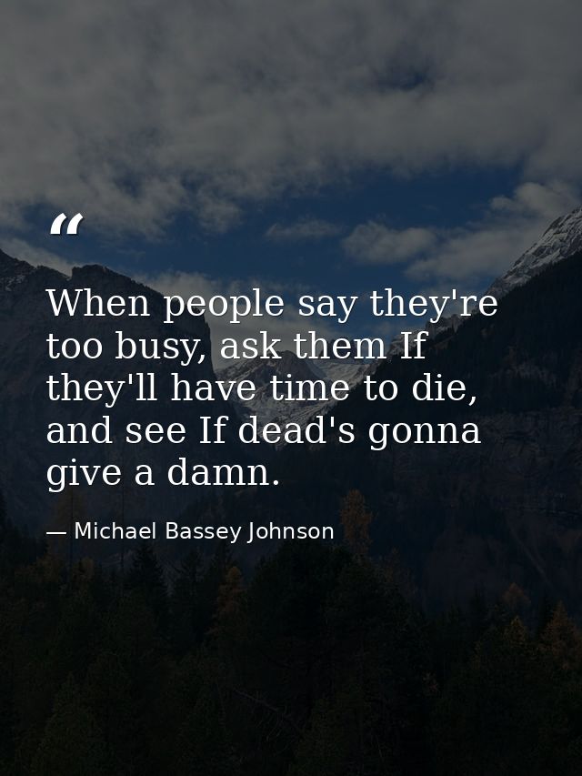 When people say they're too busy, ask them If they'll have time to die, and see If dead's gonna give a damn. — Michael Bassey Johnson