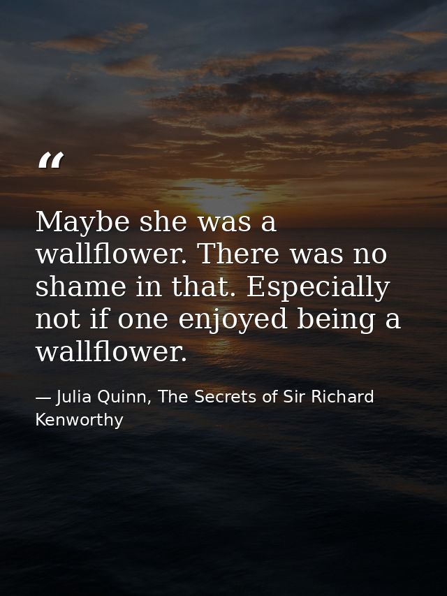 Maybe she was a wallflower. There was no shame in that. Especially not if one enjoyed being a wallflower. — Julia Quinn, The Secrets of Sir Richard Kenworthy