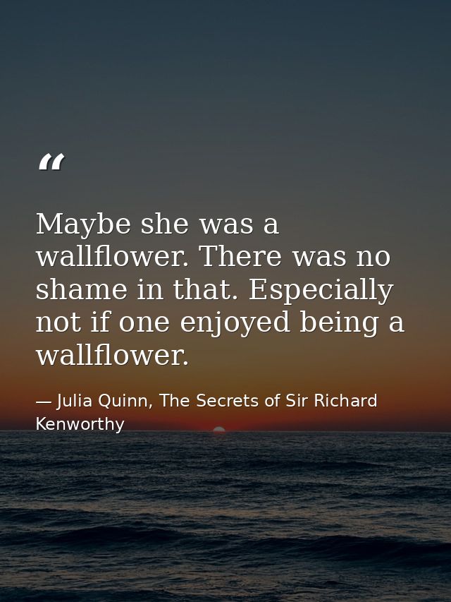 Maybe she was a wallflower. There was no shame in that. Especially not if one enjoyed being a wallflower. — Julia Quinn, The Secrets of Sir Richard Kenworthy