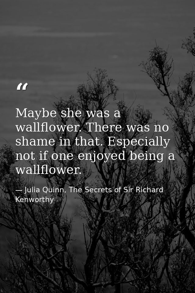 Maybe she was a wallflower. There was no shame in that. Especially not if one enjoyed being a wallflower. — Julia Quinn, The Secrets of Sir Richard Kenworthy