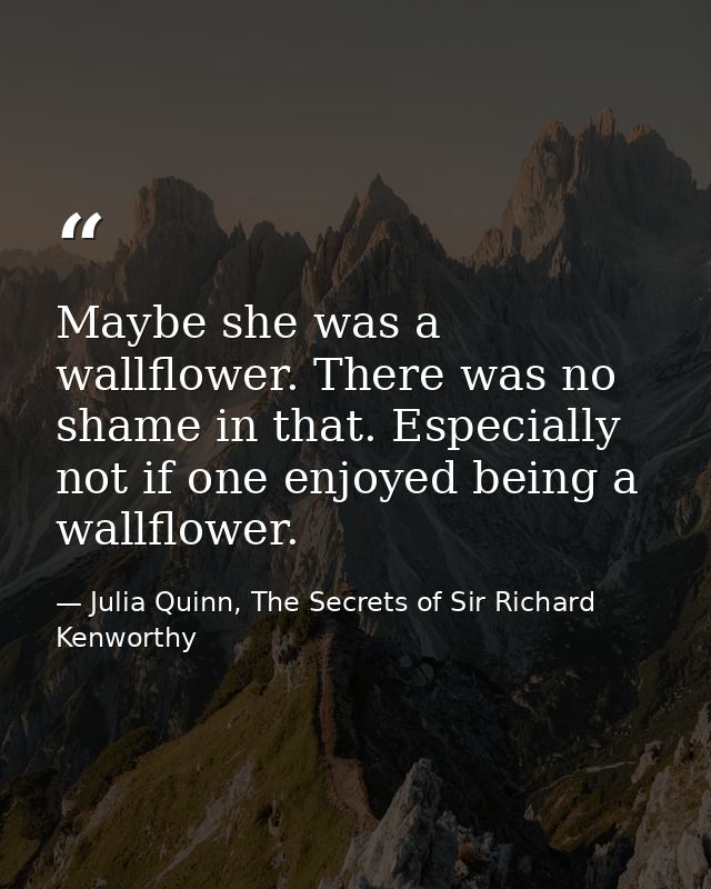 Maybe she was a wallflower. There was no shame in that. Especially not if one enjoyed being a wallflower. — Julia Quinn, The Secrets of Sir Richard Kenworthy