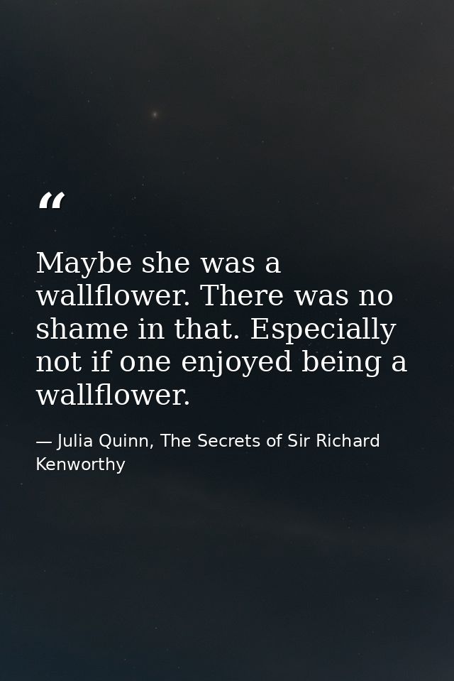Maybe she was a wallflower. There was no shame in that. Especially not if one enjoyed being a wallflower. — Julia Quinn, The Secrets of Sir Richard Kenworthy