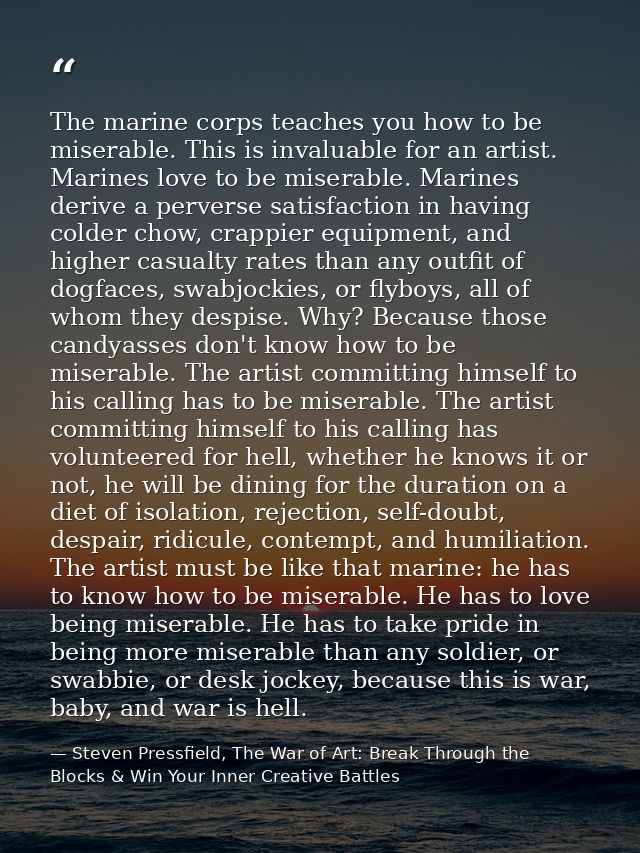 The marine corps teaches you how to be miserable. This is invaluable for an artist. Marines love to be miserable. Marine — Steven Pressfield, The War of Art: Break Through the Blocks & Win Your Inner Creative Battles