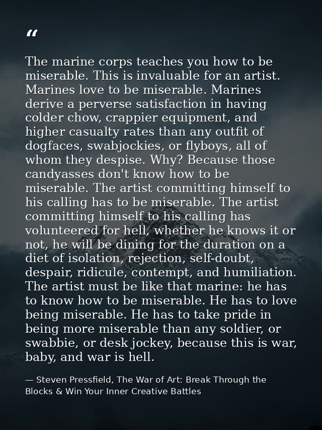 The marine corps teaches you how to be miserable. This is invaluable for an artist. Marines love to be miserable. Marine — Steven Pressfield, The War of Art: Break Through the Blocks & Win Your Inner Creative Battles