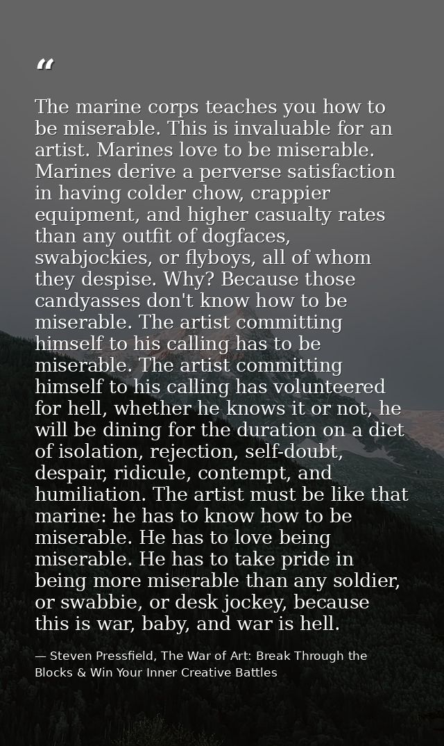 The marine corps teaches you how to be miserable. This is invaluable for an artist. Marines love to be miserable. Marine — Steven Pressfield, The War of Art: Break Through the Blocks & Win Your Inner Creative Battles