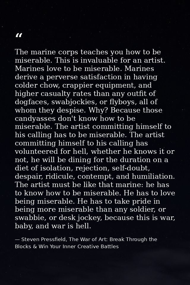 The marine corps teaches you how to be miserable. This is invaluable for an artist. Marines love to be miserable. Marine — Steven Pressfield, The War of Art: Break Through the Blocks & Win Your Inner Creative Battles