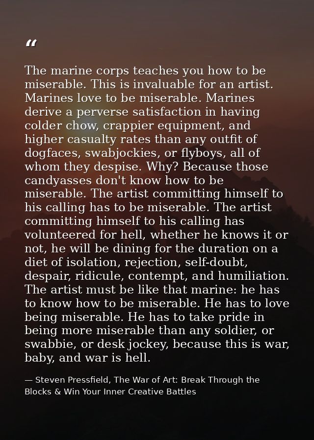 The marine corps teaches you how to be miserable. This is invaluable for an artist. Marines love to be miserable. Marine — Steven Pressfield, The War of Art: Break Through the Blocks & Win Your Inner Creative Battles