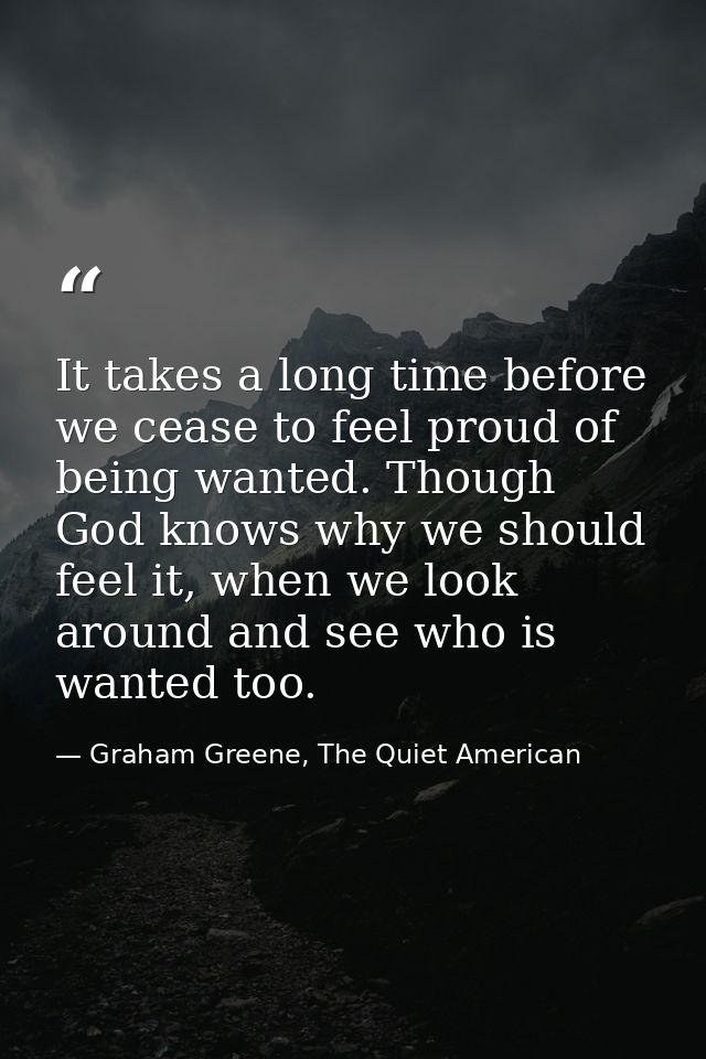 It takes a long time before we cease to feel proud of being wanted. Though God knows why we should feel it, when we look — Graham Greene, The Quiet American