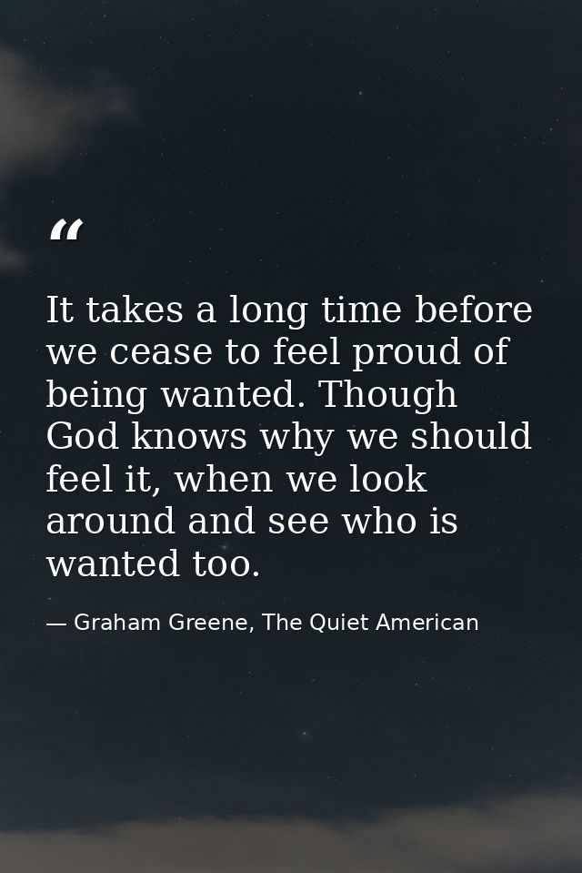 It takes a long time before we cease to feel proud of being wanted. Though God knows why we should feel it, when we look — Graham Greene, The Quiet American