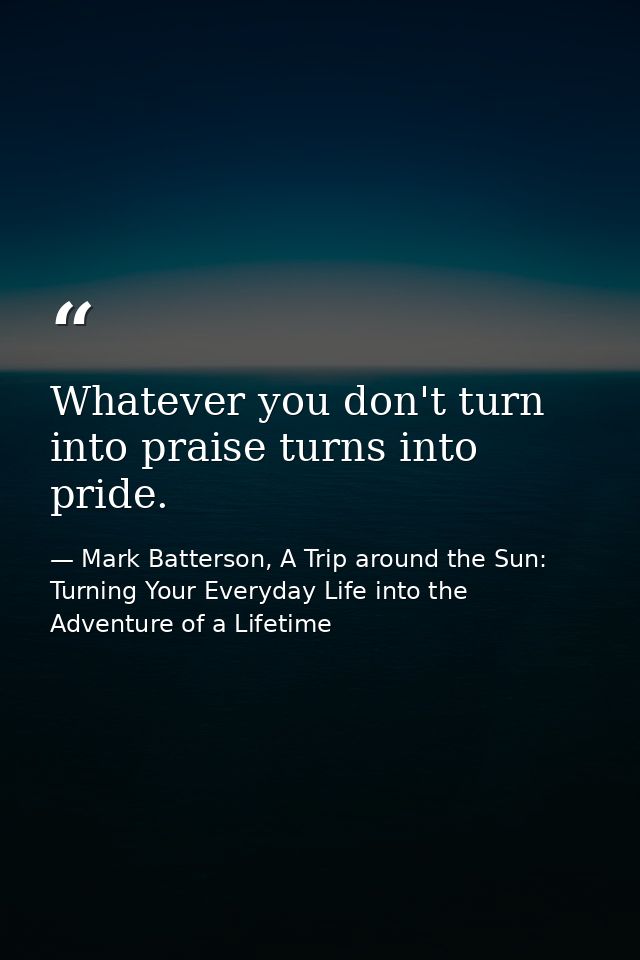Whatever you don't turn into praise turns into pride. — Mark Batterson, A Trip around the Sun: Turning Your Everyday Life into the Adventure of a Lifetime