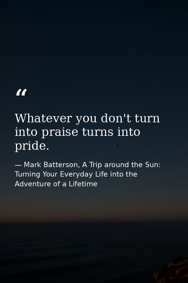 Whatever you don't turn into praise turns into pride. — Mark Batterson, A Trip around the Sun: Turning Your Everyday Life into the Adventure of a Lifetime