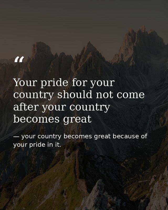 Your pride for your country should not come after your country becomes great — your country becomes great because of your pride in it.