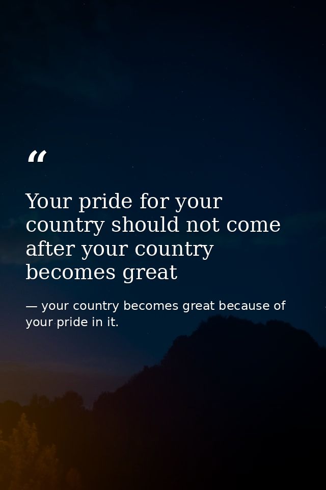 Your pride for your country should not come after your country becomes great — your country becomes great because of your pride in it.