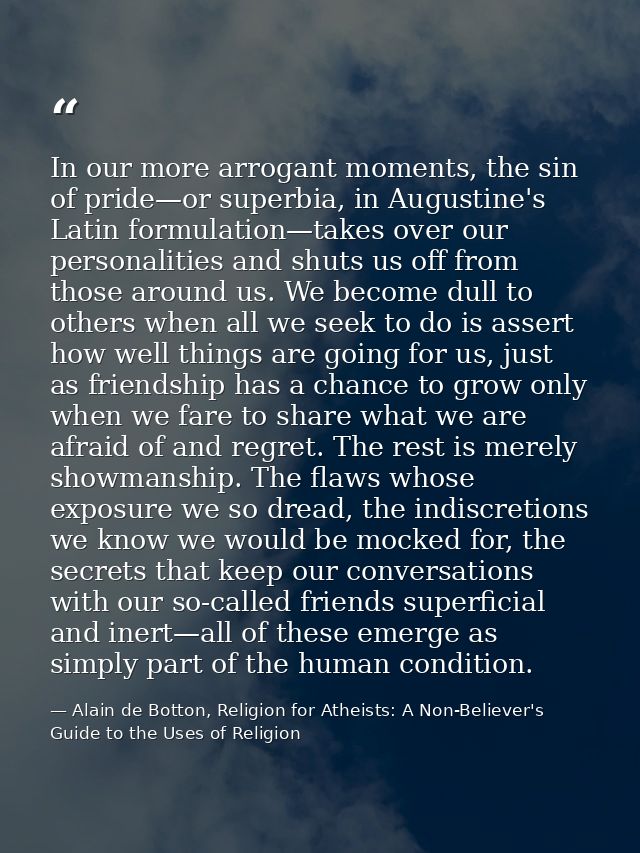 In our more arrogant moments, the sin of pride—or superbia, in Augustine's Latin formulation—takes over our personalitie — Alain de Botton, Religion for Atheists: A Non-Believer's Guide to the Uses of Religion