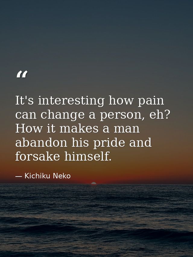 It's interesting how pain can change a person, eh? How it makes a man abandon his pride and forsake himself. — Kichiku Neko