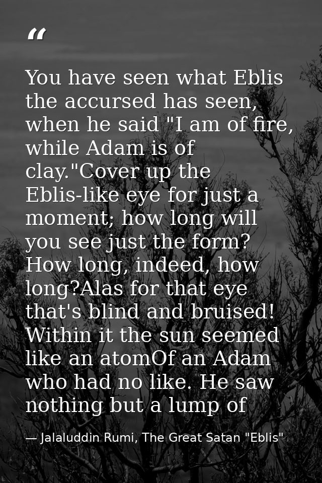You have seen what Eblis the accursed has seen, when he said "I am of fire, while Adam is of clay."Cover up the Eblis-li — Jalaluddin Rumi, The Great Satan "Eblis"