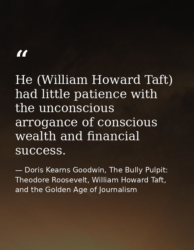 He (William Howard Taft) had little patience with the unconscious arrogance of conscious wealth and financial success. — Doris Kearns Goodwin, The Bully Pulpit: Theodore Roosevelt, William Howard Taft, and the Golden Age of Journalism