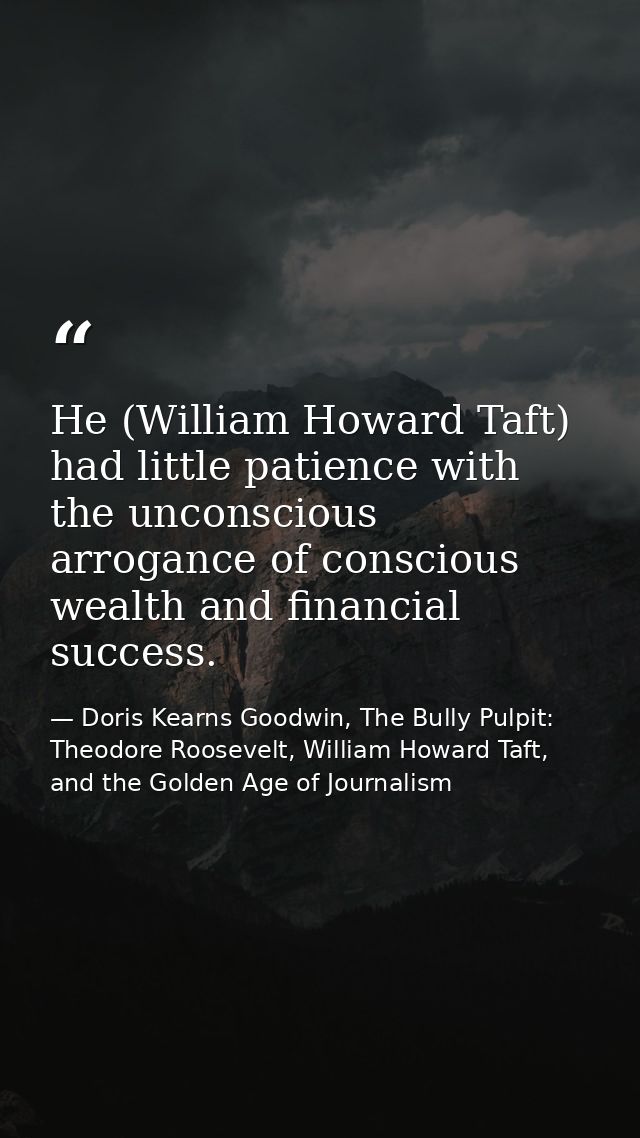 He (William Howard Taft) had little patience with the unconscious arrogance of conscious wealth and financial success. — Doris Kearns Goodwin, The Bully Pulpit: Theodore Roosevelt, William Howard Taft, and the Golden Age of Journalism