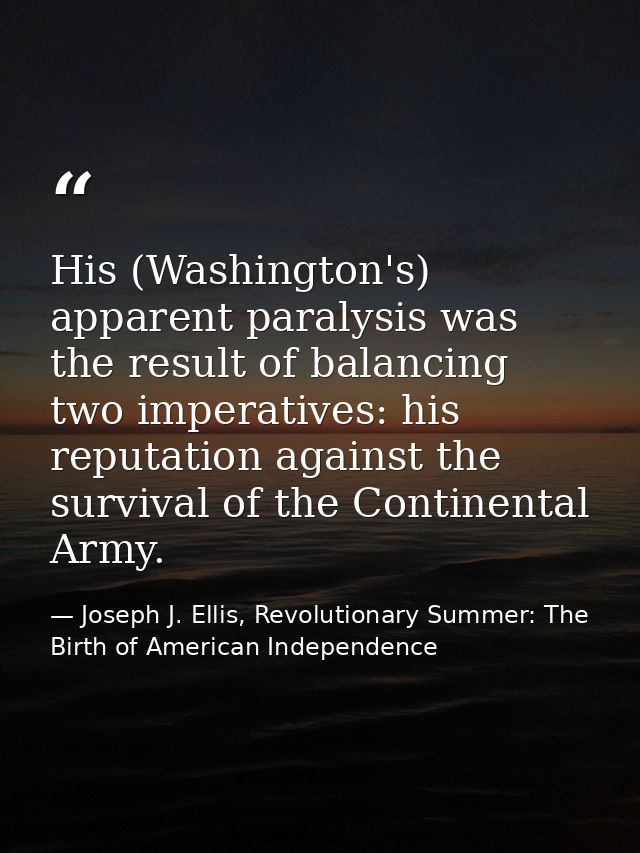 His (Washington's) apparent paralysis was the result of balancing two imperatives: his reputation against the survival o — Joseph J. Ellis, Revolutionary Summer: The Birth of American Independence