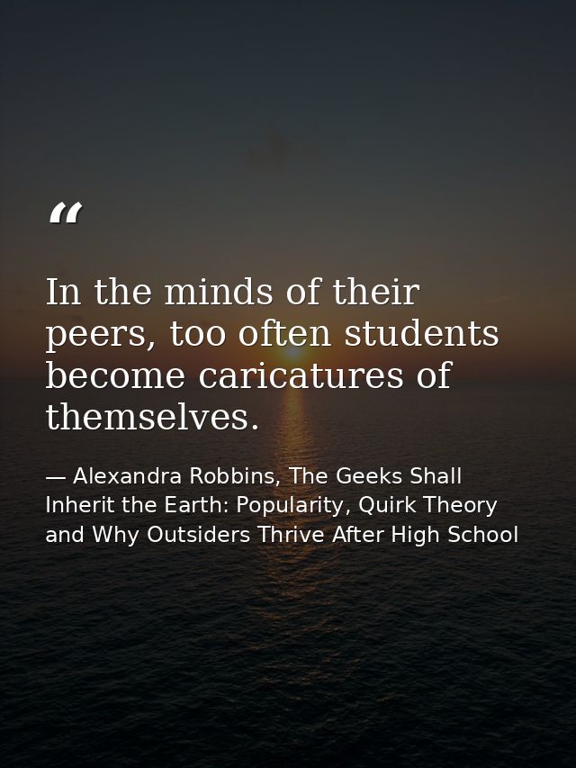 In the minds of their peers, too often students become caricatures of themselves. — Alexandra Robbins, The Geeks Shall Inherit the Earth: Popularity, Quirk Theory and Why Outsiders Thrive After High School