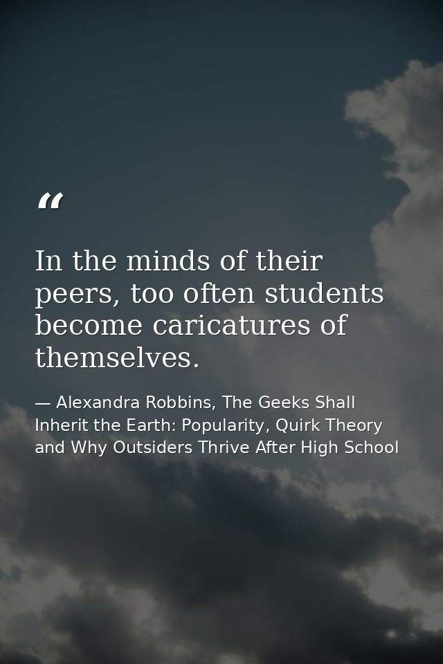 In the minds of their peers, too often students become caricatures of themselves. — Alexandra Robbins, The Geeks Shall Inherit the Earth: Popularity, Quirk Theory and Why Outsiders Thrive After High School