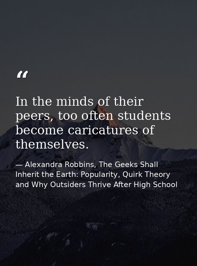 In the minds of their peers, too often students become caricatures of themselves. — Alexandra Robbins, The Geeks Shall Inherit the Earth: Popularity, Quirk Theory and Why Outsiders Thrive After High School
