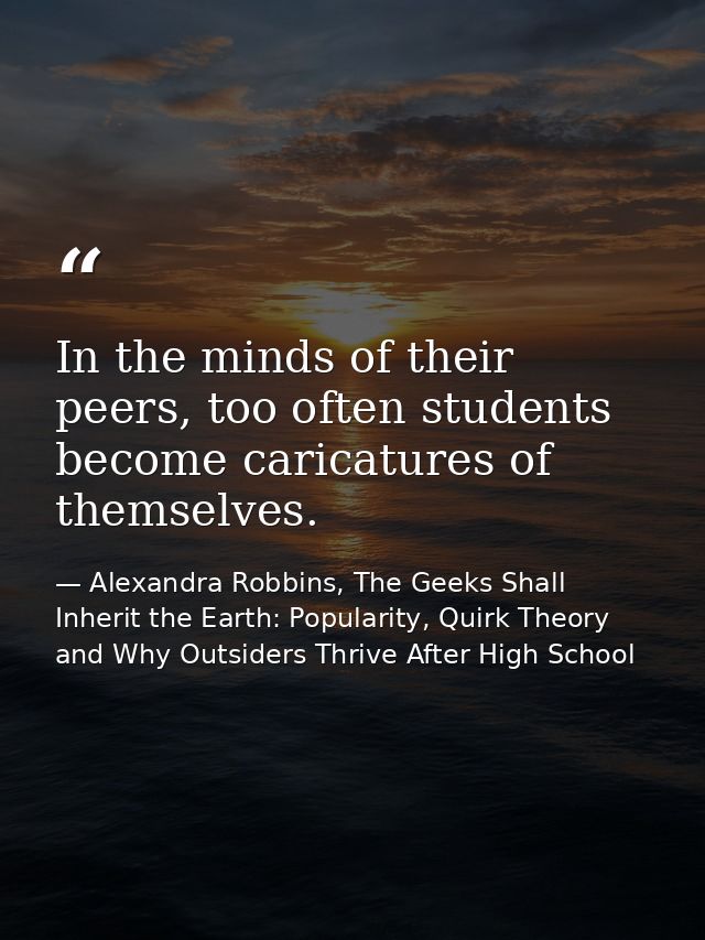 In the minds of their peers, too often students become caricatures of themselves. — Alexandra Robbins, The Geeks Shall Inherit the Earth: Popularity, Quirk Theory and Why Outsiders Thrive After High School